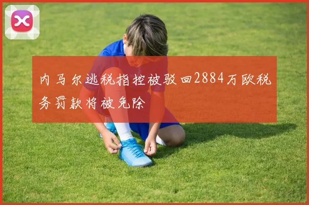 内马尔逃税指控被驳回2884万欧税务罚款将被免除