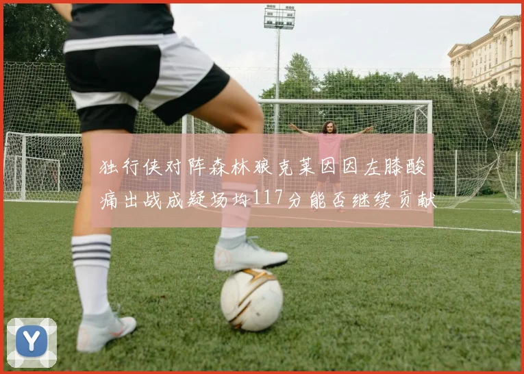 独行侠对阵森林狼克莱因因左膝酸痛出战成疑场均117分能否继续贡献
