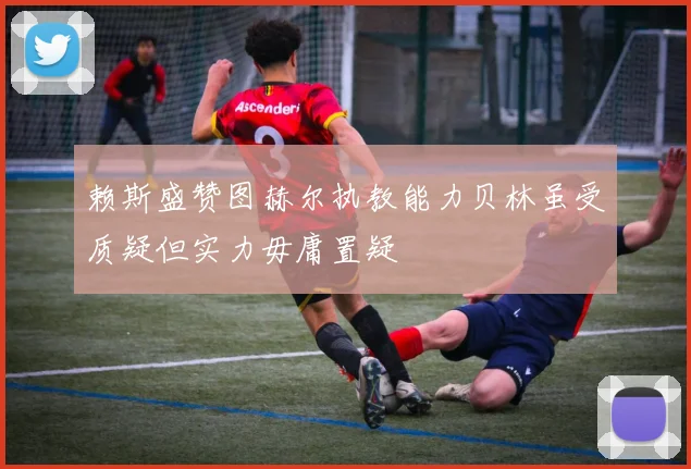 赖斯盛赞图赫尔执教能力贝林虽受质疑但实力毋庸置疑