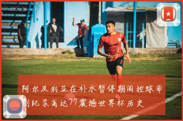 阿尔及利亚在补水暂停期间控球率创纪录高达77震撼世界杯历史