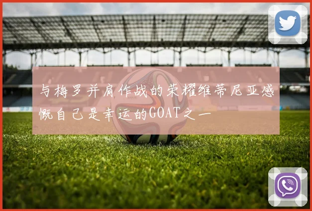 与梅罗并肩作战的荣耀维蒂尼亚感慨自己是幸运的GOAT之一