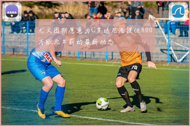 尤文图斯愿意为C罗达尼洛提供800万欧元年薪的最新动态