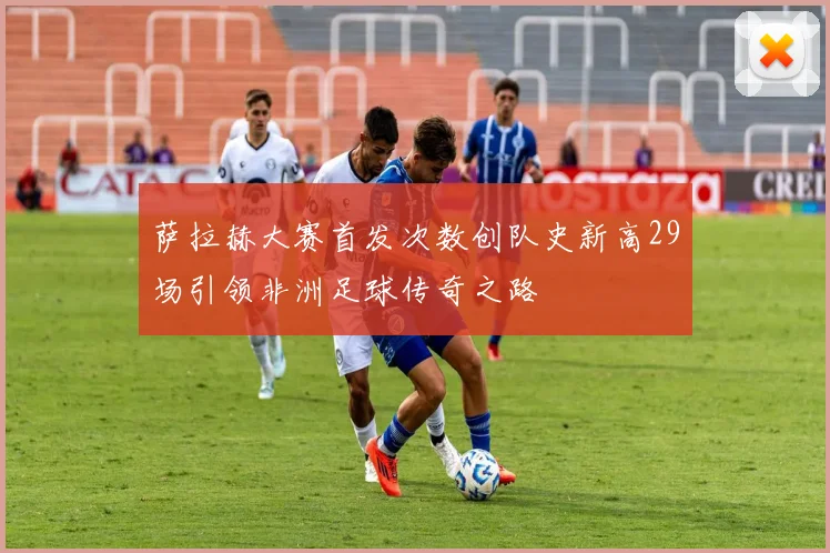 萨拉赫大赛首发次数创队史新高29场引领非洲足球传奇之路