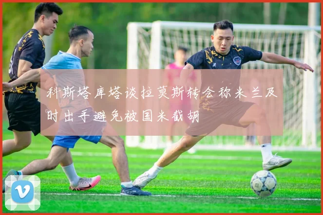 科斯塔库塔谈拉莫斯转会称米兰及时出手避免被国米截胡