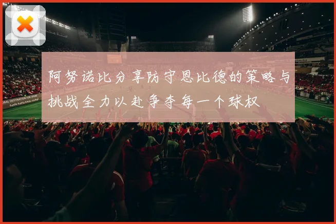 阿努诺比分享防守恩比德的策略与挑战全力以赴争夺每一个球权