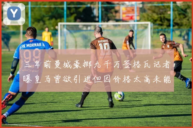 三年前曼城豪掷九千万签格瓦记者曝皇马曾欲引进但因价格太高未能成行