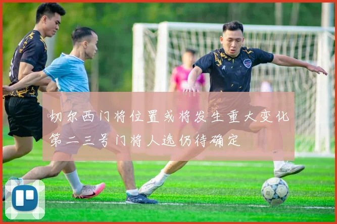 切尔西门将位置或将发生重大变化第二三号门将人选仍待确定