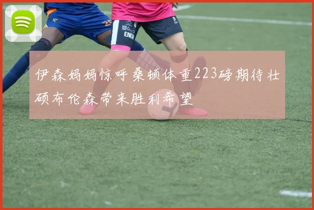伊森妈妈惊呼桑顿体重223磅期待壮硕布伦森带来胜利希望
