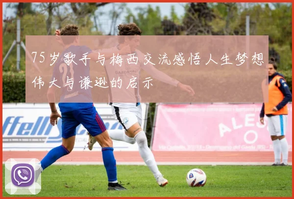 75岁歌手与梅西交流感悟人生梦想伟大与谦逊的启示