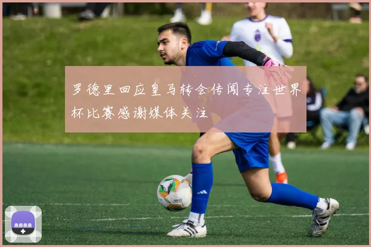 罗德里回应皇马转会传闻专注世界杯比赛感谢媒体关注