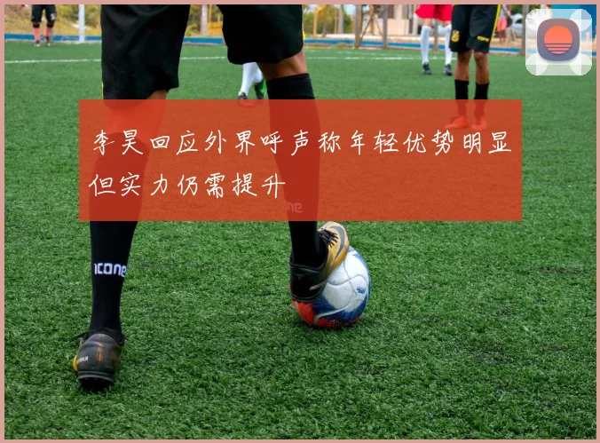 李昊回应外界呼声称年轻优势明显但实力仍需提升