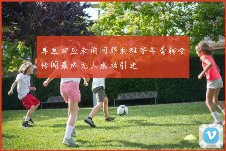 库里回应未询问邓利维字母哥转会传闻最终无人成功引进