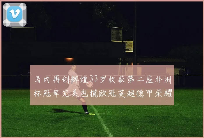 马内再创辉煌33岁收获第二座非洲杯冠军完美包揽欧冠英超德甲荣耀