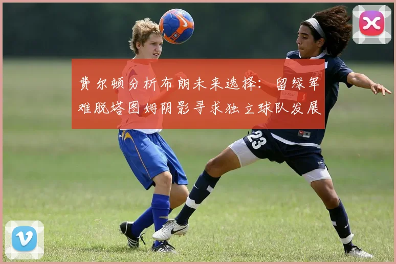 费尔顿分析布朗未来选择：留绿军难脱塔图姆阴影寻求独立球队发展