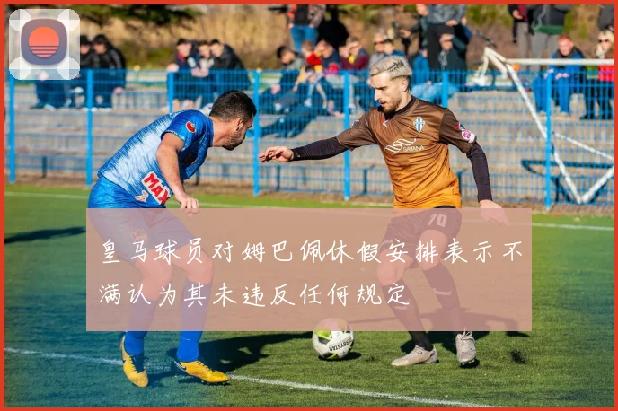 皇马球员对姆巴佩休假安排表示不满认为其未违反任何规定