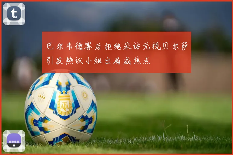 巴尔韦德赛后拒绝采访无视贝尔萨引发热议小组出局成焦点