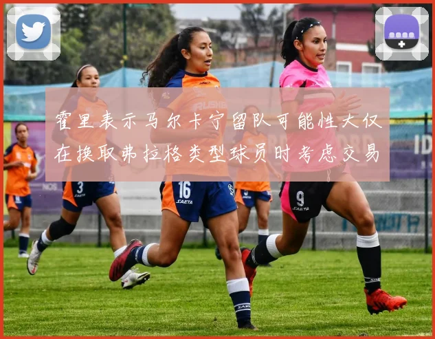 霍里表示马尔卡宁留队可能性大仅在换取弗拉格类型球员时考虑交易