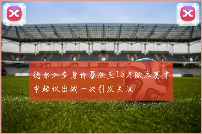 德尔加多身价暴跌至15万欧本赛季中超仅出战一次引发关注