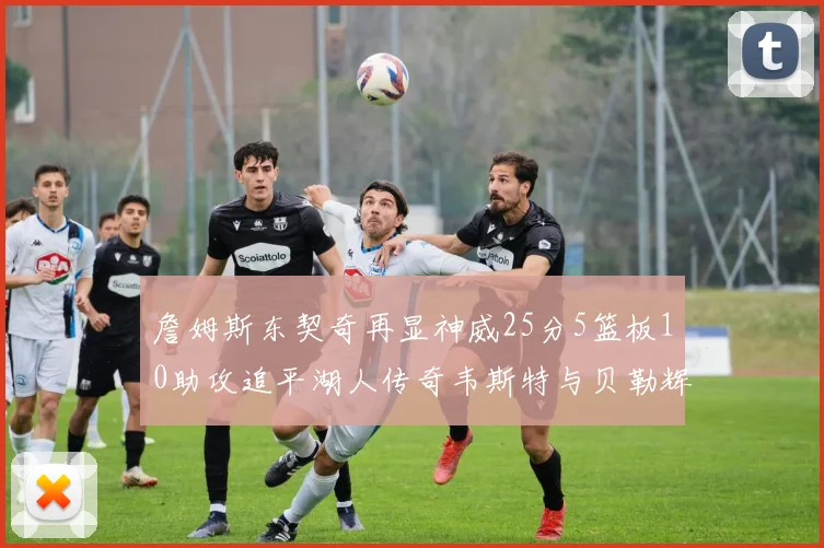 詹姆斯东契奇再显神威25分5篮板10助攻追平湖人传奇韦斯特与贝勒辉煌成就