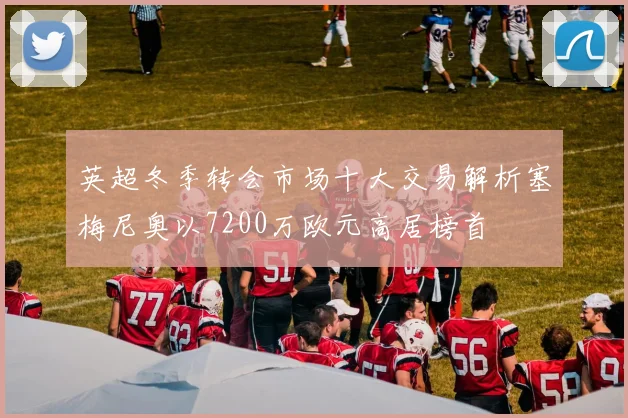 英超冬季转会市场十大交易解析塞梅尼奥以7200万欧元高居榜首