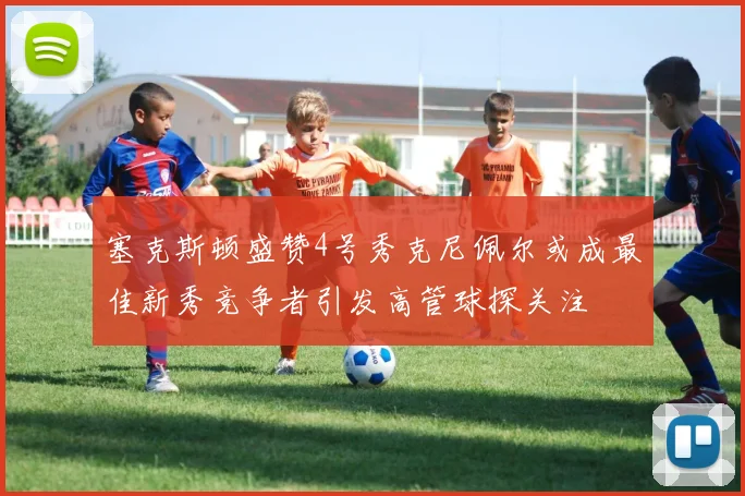 塞克斯顿盛赞4号秀克尼佩尔或成最佳新秀竞争者引发高管球探关注