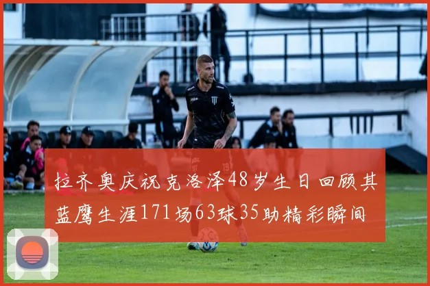 拉齐奥庆祝克洛泽48岁生日回顾其蓝鹰生涯171场63球35助精彩瞬间